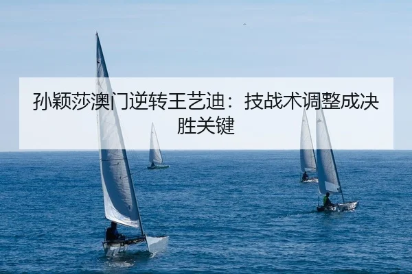 孙颖莎澳门逆转王艺迪：技战术调整成决胜关键